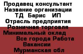 Продавец-консультант › Название организации ­ ТД "Барис", ИП › Отрасль предприятия ­ Розничная торговля › Минимальный оклад ­ 15 000 - Все города Работа » Вакансии   . Мурманская обл.,Мончегорск г.